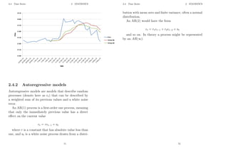 2.4 Time Series 2 STATISTICS
2.4.2 Autoregressive models
Autoregressive models are models that describe random
processes (denote here as et) that can be described by
a weighted sum of its previous values and a white noise
error.
An AR(1) process is a first-order one process, meaning
that only the immediately previous value has a direct
effect on the current value
et = ret−1 + ut
where r is a constant that has absolute value less than
one, and ut is a white noise process drawn from a distri-
71
2.4 Time Series 2 STATISTICS
bution with mean zero and finite variance, often a normal
distribution.
An AR(2) would have the form
et = r1et−1 + r2et−2 + ut
and so on. In theory a process might be represented
by an AR(∞).
72
 