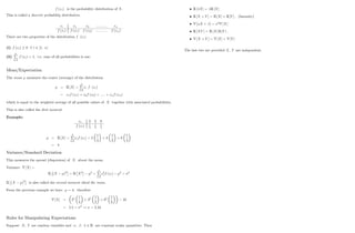 f (xi) is the probability distribution of X:
This is called a discrete probability distribution.
xi x1 x2 :::::::::::: xn
f (xi) f (x1) f (x2) :::::::::::: f (xn)
There are two properties of the distribution f (xi)
(i) f (xi) 0 8 i 2 [1; n]
(ii)
n
P
i=1
f (xi) = 1; i.e. sum of all probabilities is one.
Mean/Expectation
The mean measures the centre (average) of the distribution
= E [X] =
n
P
i=1
xi f (xi)
= x1f (x1) + x2f (x2) + ::::: + xnf (xn)
which is equal to the weighted average of all possible values of X together with associated probabilities.
This is also called the …rst moment.
Example:
xi 2 3 8
f (xi) 1
4
1
2
1
4
= E [X] =
3
P
i=1
xif (xi) = 2
1
4
+ 3
1
2
+ 8
1
4
= 4
Variance/Standard Deviation
This measures the spread (dispersion) of X about the mean.
Variance V [X] =
E (X )2
= E X2 2
=
n
P
i=1
x2
i f (xi) 2
= 2
E (X )2
is also called the second moment about the mean.
From the previous example we have = 4; therefore
V [X] = 22 1
4
+ 32 1
2
+ 82 1
4
16
= 5:5 = 2
! = 2:34
Rules for Manipulating Expectations
Suppose X; Y are random variables and ; ; 2 R are constant scalar quantities. Then
3
E [ X] = E [X]
E [X + Y ] = E [X] + E [Y ] ; (linearity)
V [ X + ] = 2
V [X]
E [XY ] = E [X] E [Y ] ;
V [X + Y ] = V [X] + V [Y ]
The last two are provided X; Y are independent.
4
 