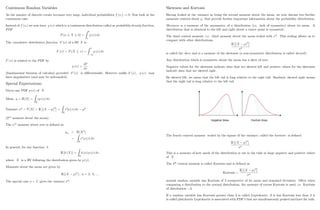 Continuous Random Variables
As the number of discrete events becomes very large, individual probabilities f (xi) ! 0: Now look at the
continuous case.
Instead of f (xi) we now have p (x) which is a continuous distribution called as probability density function,
PDF.
P (a X b) =
Z b
a
p (x) dx
The cumulative distribution function F (x) of a RV X is
F (x) = P (X x) =
Z x
1
p (x) dx
F (x) is related to the PDF by
p (x) =
dF
dx
(fundamental theorem of calculus) provided F (x) is di¤erentiable. However unlike F (x) ; p (x) may
have singularities (and may be unbounded).
Special Expectations:
Given any PDF p (x) of X:
Mean = E [X] =
Z
R
xp (x) dx:
Variance 2
= V [X] = E (X )2
=
Z
R
x2
p (x) dx 2
(2nd
moment about the mean).
The nth
moment about zero is de…ned as
n = E [Xn
]
=
Z
R
xn
p (x) dx:
In general, for any function h
E [h (X)] =
Z
R
h (x) p (x) dx:
where X is a RV following the distribution given by p (x) :
Moments about the mean are given by
E [(X )n
] ; n = 2; 3; :::
The special case n = 2 gives the variance 2
:
5
Skewness and Kurtosis
Having looked at the variance as being the second moment about the mean, we now discuss two further
moments centred about ; that provide further important information about the probability distribution.
Skewness is a measure of the asymmetry of a distribution (i.e. lack of symmetry) about its mean. A
distribution that is identical to the left and right about a centre point is symmetric.
The third central moment, i.e. third moment about the mean scaled with 3
. This scaling allows us to
compare with other distributions.
E (X )3
3
is called the skew and is a measure of the skewness (a non-symmetric distribution is called skewed).
Any distribution which is symmetric about the mean has a skew of zero.
Negative values for the skewness indicate data that are skewed left and positive values for the skewness
indicate data that are skewed right.
By skewed left, we mean that the left tail is long relative to the right tail. Similarly, skewed right means
that the right tail is long relative to the left tail.
The fourth centred moment scaled by the square of the variance, called the kurtosis is de…ned
E (X )4
4
:
This is a measure of how much of the distribution is out in the tails at large negative and positive values
of X:
The 4th
central moment is called Kurtosis and is de…ned as
Kurtosis =
E (X )4
4
normal random variable has Kurtosis of 3 irrespective of its mean and standard deviation. Often when
comparing a distribution to the normal distribution, the measure of excess Kurtosis is used, i.e. Kurtosis
of distribution 3.
If a random variable has Kurtosis greater than 3 is called Leptokurtic, if is has Kurtosis less than 3 it
is called platykurtic Leptokurtic is associated with PDF’
s that are simultaneously peaked and have fat tails.
6
 