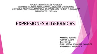 REPUBLICA BOLIVARIANA DE VENEZUELA
MINISTERIO DEL PODER POPULAR PARA LA EDUCACION UNIVERSITARIA
UNIVERSIDAD POLITECNICA TERRITORIAL DEL ESTADO LARA “ ANDRES ELOY BLANCO”
BARQUISIMETO – EDO LARA
EXPRESIONES ALGEBRAICAS
APELLIDO NOMBRE:
PUENTES CLEIDYS
C.I: 31271424
P.N.F: SISTEMA DE CALIDAD Y AMBIENTE
ASIGNATURA: MATEMATICA
 