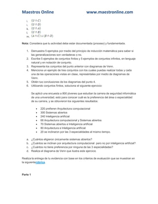 Maestros Online www.maestronline.com 
i. j. k. l. m. Nota: Considera que tu actividad debe estar documentada (proceso) y fundamentada. 1. Demuestra 5 ejemplos por medio del principio de inducción matemática para saber si las generalizaciones son verdaderas o no. 2. Escribe 5 ejemplos de conjuntos finitos y 5 ejemplos de conjuntos infinitos, en lenguaje natural y en notación de conjunto. 3. Representa los conjuntos del punto anterior con diagramas de Venn. 4. Menciona un ejemplo de tres conjuntos con los cuales puedas realizar todas y cada una de las operaciones vistas en clase, represéntalas por medio de diagramas de Venn. 5. Obtén tus conclusiones de los diagramas del punto 4. 6. Utilizando conjuntos finitos, soluciona el siguiente ejercicio: Se aplicó una encuesta a 800 jóvenes que estudian la carrera de seguridad informática de una universidad, esto para conocer cuál es la preferencia del área o especialidad de su carrera, y se obtuvieron los siguientes resultados:  220 prefieren Arquitectura computacional  300 Sistemas abiertos  240 Inteligencia artificial  68 Arquitectura computacional y Sistemas abiertos  70 Sistemas abiertos e Inteligencia artificial  80 Arquitectura e Inteligencia artificial  20 se inclinaron por las 3 especialidades al mismo tiempo. a. ¿Cuántos eligieron únicamente sistemas abiertos? b. ¿Cuántos se inclinan por arquitectura computacional pero no por inteligencia artificial? c. ¿Cuántos no tiene preferencia por ninguna de las 3 especialidades? d. Realiza el diagrama de Venn que ilustra este ejercicio Realiza la entrega de tu evidencia con base en los criterios de evaluación que se muestran en la siguienterúbrica. 
Parte 1  