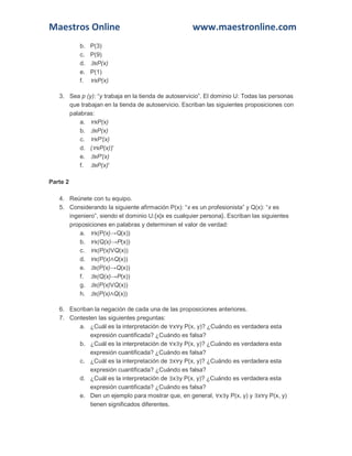 Maestros Online www.maestronline.com 
b. P(3) c. P(9) d. ∃xP(x) e. P(1) f. ∀xP(x) 3. Sea p (y): “y trabaja en la tienda de autoservicio”. El dominio U: Todas las personas que trabajan en la tienda de autoservicio. Escriban las siguientes proposiciones con palabras: a. ∀xP(x) b. ∃xP(x) c. ∀xP'(x) d. (∀xP(x))' e. ∃xP'(x) f. ∃xP(x)' Parte 2 4. Reúnete con tu equipo. 5. Considerando la siguiente afirmación P(x): “x es un profesionista” y Q(x): “x es ingeniero”, siendo el dominio U:{x|x es cualquier persona}. Escriban las siguientes proposiciones en palabras y determinen el valor de verdad: a. ∀x(P(x)→Q(x)) b. ∀x(Q(x)→P(x)) c. ∀x(P(x)VQ(x)) d. ∀x(P(x)∧Q(x)) e. ∃x(P(x)→Q(x)) f. ∃x(Q(x)→P(x)) g. ∃x(P(x)VQ(x)) h. ∃x(P(x)∧Q(x)) 6. Escriban la negación de cada una de las proposiciones anteriores. 7. Contesten las siguientes preguntas: a. ¿Cuál es la interpretación de ∀x∀y P(x, y)? ¿Cuándo es verdadera esta expresión cuantificada? ¿Cuándo es falsa? b. ¿Cuál es la interpretación de ∀x∃y P(x, y)? ¿Cuándo es verdadera esta expresión cuantificada? ¿Cuándo es falsa? c. ¿Cuál es la interpretación de ∃x∀y P(x, y)? ¿Cuándo es verdadera esta expresión cuantificada? ¿Cuándo es falsa? d. ¿Cuál es la interpretación de ∃x∃y P(x, y)? ¿Cuándo es verdadera esta expresión cuantificada? ¿Cuándo es falsa? e. Den un ejemplo para mostrar que, en general, ∀x∃y P(x, y) y ∃x∀y P(x, y) tienen significados diferentes.  