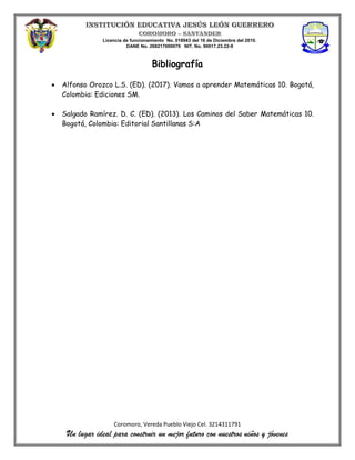 Licencia de funcionamiento No. 018943 del 16 de Diciembre del 2010.
DANE No. 268217000079 NIT. No. 90017.23.22-9
Coromoro, Vereda Pueblo Viejo Cel. 3214311791
Un lugar ideal para construir un mejor futuro con nuestros niños y jóvenes
Bibliografía
 Alfonso Orozco L.S. (ED). (2017). Vamos a aprender Matemáticas 10. Bogotá,
Colombia: Ediciones SM.
 Salgado Ramírez. D. C. (ED). (2013). Los Caminos del Saber Matemáticas 10.
Bogotá, Colombia: Editorial Santillanas S:A
 