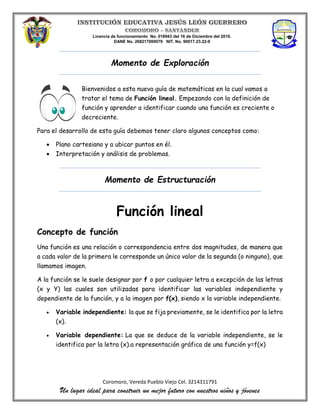 Licencia de funcionamiento No. 018943 del 16 de Diciembre del 2010.
DANE No. 268217000079 NIT. No. 90017.23.22-9
Coromoro, Vereda Pueblo Viejo Cel. 3214311791
Un lugar ideal para construir un mejor futuro con nuestros niños y jóvenes
Momento de Exploración
Bienvenidos a esta nueva guía de matemáticas en la cual vamos a
tratar el tema de Función lineal. Empezando con la definición de
función y aprender a identificar cuando una función es creciente o
decreciente.
Para el desarrollo de esta guía debemos tener claro algunos conceptos como:
 Plano cartesiano y a ubicar puntos en él.
 Interpretación y análisis de problemas.
Momento de Estructuración
Función lineal
Concepto de función
Una función es una relación o correspondencia entre dos magnitudes, de manera que
a cada valor de la primera le corresponde un único valor de la segunda (o ninguno), que
llamamos imagen.
A la función se le suele designar por f o por cualquier letra a excepción de las letras
(x y Y) las cuales son utilizadas para identificar las variables independiente y
dependiente de la función, y a la imagen por f(x), siendo x la variable independiente.
 Variable independiente: la que se fija previamente, se le identifica por la letra
(x).
 Variable dependiente: La que se deduce de la variable independiente, se le
identifica por la letra (x).a representación gráfica de una función y=f(x)
 