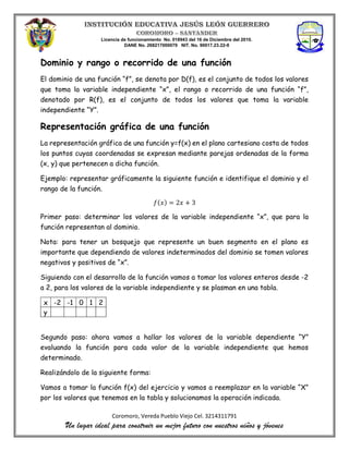 Licencia de funcionamiento No. 018943 del 16 de Diciembre del 2010.
DANE No. 268217000079 NIT. No. 90017.23.22-9
Coromoro, Vereda Pueblo Viejo Cel. 3214311791
Un lugar ideal para construir un mejor futuro con nuestros niños y jóvenes
Dominio y rango o recorrido de una función
El dominio de una función “f”, se denota por D(f), es el conjunto de todos los valores
que toma la variable independiente “x”, el rango o recorrido de una función “f”,
denotado por R(f), es el conjunto de todos los valores que toma la variable
independiente “Y”.
Representación gráfica de una función
La representación gráfica de una función y=f(x) en el plano cartesiano costa de todos
los puntos cuyas coordenadas se expresan mediante parejas ordenadas de la forma
(x, y) que pertenecen a dicha función.
Ejemplo: representar gráficamente la siguiente función e identifique el dominio y el
rango de la función.
𝑓(𝑥) = 2𝑥 + 3
Primer paso: determinar los valores de la variable independiente “x”, que para la
función representan al dominio.
Nota: para tener un bosquejo que represente un buen segmento en el plano es
importante que dependiendo de valores indeterminados del dominio se tomen valores
negativos y positivos de “x”.
Siguiendo con el desarrollo de la función vamos a tomar los valores enteros desde -2
a 2, para los valores de la variable independiente y se plasman en una tabla.
x -2 -1 0 1 2
y
Segundo paso: ahora vamos a hallar los valores de la variable dependiente “Y”
evaluando la función para cada valor de la variable independiente que hemos
determinado.
Realizándolo de la siguiente forma:
Vamos a tomar la función f(x) del ejercicio y vamos a reemplazar en la variable “X”
por los valores que tenemos en la tabla y solucionamos la operación indicada.
 