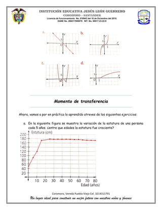 Licencia de funcionamiento No. 018943 del 16 de Diciembre del 2010.
DANE No. 268217000079 NIT. No. 90017.23.22-9
Coromoro, Vereda Pueblo Viejo Cel. 3214311791
Un lugar ideal para construir un mejor futuro con nuestros niños y jóvenes
Momento de transferencia
Ahora, vamos a por en práctica lo aprendido atreves de los siguientes ejercicios:
a. En la siguiente figura se muestra la variación de la estatura de una persona
cada 5 años. ¿entre que edades la estatura fue creciente?
 
