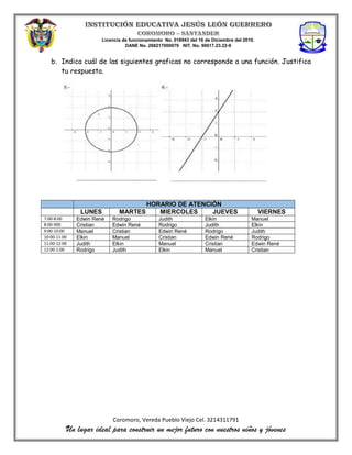 Licencia de funcionamiento No. 018943 del 16 de Diciembre del 2010.
DANE No. 268217000079 NIT. No. 90017.23.22-9
Coromoro, Vereda Pueblo Viejo Cel. 3214311791
Un lugar ideal para construir un mejor futuro con nuestros niños y jóvenes
b. Indica cuál de las siguientes graficas no corresponde a una función. Justifica
tu respuesta.
HORARIO DE ATENCIÓN
LUNES MARTES MIERCOLES JUEVES VIERNES
7:00-8:00 Edwin René Rodrigo Judith Elkin Manuel
8:00-900 Cristian Edwin René Rodrigo Judith Elkin
9:00-10:00 Manuel Cristian Edwin René Rodrigo Judith
10:00-11:00 Elkin Manuel Cristian Edwin René Rodrigo
11:00-12:00 Judith Elkin Manuel Cristian Edwin René
12:00-1:00 Rodrigo Judith Elkin Manuel Cristian
 