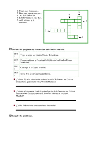 1.   Cinco años forman un...
     2.   Diez años representan una...
     3.   365 días forman un...
     4.   Está formada por siete días.
     5.   A 60 minutos se le
          denomina...




Contesta las preguntas de acuerdo con los datos del recuadro.

  1845
           Texas se une a los Estados Unidos de América.
  :
  1917     Promulgación de la Constitución Política de los Estados Unidos
  :        Mexicanos.
  1945
           Concluye la 2ª Guerra Mundial.
  :
  1810
           Inicio de la Guerra de Independencia.
  :

    ¿Cuántas décadas transcurrieron desde la unión de Texas a los Estados
    Unidos hasta que concluyó la 2ª Guerra Mundial?



    ¿Cuántos años pasaron desde la promulgación de la Constitución Política
    de los Estados Unidos Mexicanos hasta que terminó la 2ª Guerra
    Mundial?



    ¿Cuáles fechas tienen una centuria de diferencia?




Resuelve los problemas.
 