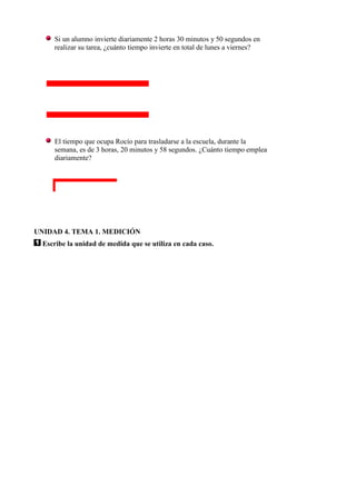 Si un alumno invierte diariamente 2 horas 30 minutos y 50 segundos en
     realizar su tarea, ¿cuánto tiempo invierte en total de lunes a viernes?




     El tiempo que ocupa Rocío para trasladarse a la escuela, durante la
     semana, es de 3 horas, 20 minutos y 58 segundos. ¿Cuánto tiempo emplea
     diariamente?




UNIDAD 4. TEMA 1. MEDICIÓN
  Escribe la unidad de medida que se utiliza en cada caso.
 