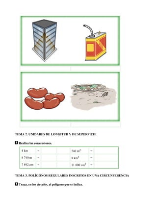 TEMA 2. UNIDADES DE LONGITUD Y DE SUPERFICIE

  Realiza las conversiones.

    4 km        =                          740 m2       =

    8 740 m     =                          8 km2        =

    7 892 cm    =                          11 800 cm2   =


TEMA 3. POLÍGONOS REGULARES INSCRITOS EN UNA CIRCUNFERENCIA

  Traza, en los círculos, el polígono que se indica.
 