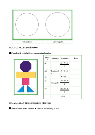 Un cuadrado                            Un hexágono


TEMA 4. ÁREA DE POLÍGONOS

 Calcula el área de la figura y completa el cuadro.

                                           Figur
                                                      Nombre      Fórmula   Área
                                             a
                                           A1                     A=Pxa
                                                                      2

                                           A2      Rectángul A = b x h
                                                   o
                                           A3                     A=lxl

                                           A4                     A=bxh
                                                   Triángulo
                                                                      2

                                           A5                     A=bxh
                                                                      2

                                                                  Total:


TEMA 5. ÁREA Y PERÍMETRO DEL CÍRCULO

 Mide el radio de los círculos. Calcula el perímetro y el área.
 