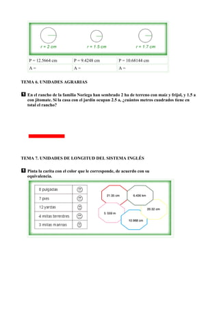 P = 12.5664 cm          P = 9.4248 cm           P = 10.68144 cm
   A=                      A=                      A=


TEMA 6. UNIDADES AGRARIAS

  En el rancho de la familia Noriega han sembrado 2 ha de terreno con maíz y frijol, y 1.5 a
  con jitomate. Si la casa con el jardín ocupan 2.5 a, ¿cuántos metros cuadrados tiene en
  total el rancho?




TEMA 7. UNIDADES DE LONGITUD DEL SISTEMA INGLÉS

  Pinta la carita con el color que le corresponde, de acuerdo con su
  equivalencia.
 