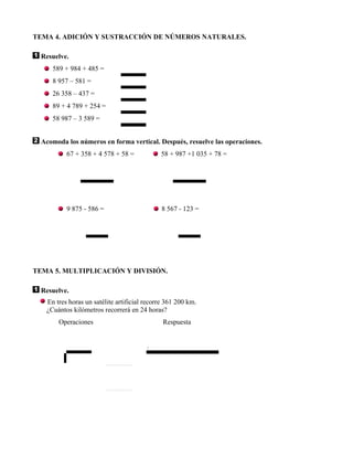 TEMA 4. ADICIÓN Y SUSTRACCIÓN DE NÚMEROS NATURALES.

  Resuelve.
     589 + 984 + 485 =
     8 957 – 581 =
     26 358 – 437 =
     89 + 4 789 + 254 =
     58 987 – 3 589 =


  Acomoda los números en forma vertical. Después, resuelve las operaciones.
          67 + 358 + 4 578 + 58 =            58 + 987 +1 035 + 78 =




          9 875 - 586 =                       8 567 - 123 =




TEMA 5. MULTIPLICACIÓN Y DIVISIÓN.

  Resuelve.
   En tres horas un satélite artificial recorre 361 200 km.
   ¿Cuántos kilómetros recorrerá en 24 horas?
       Operaciones                            Respuesta


                                        .
 