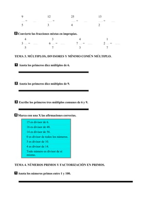 9                        12                  25               13
       =                             =               =                =
   5                        3                   4                2

 Convierte las fracciones mixtas en impropias.
       4                             3                   4                1
   3        =                    6       =           7       =        2       =
       5                             7                   3                7

TEMA 3. MÚLTIPLOS, DIVISORES Y MÍNIMO COMÚN MÚLTIPLO.

  Anota los primeros diez múltiplos de 6.




  Anota los primeros diez múltiplos de 9.




  Escribe los primeros tres múltiplos comunes de 6 y 9.



 Marca con una X las afirmaciones correctas.

           15 es divisor de 6.
           16 es divisor de 48.
           14 es divisor de 56.
           0 es divisor de todos los números.
           5 es divisor de 10.
           4 es divisor de 14.
           Todo número es divisor de sí
           mismo.


TEMA 4. NÚMEROS PRIMOS Y FACTORIZACIÓN EN PRIMOS.

 Anota los números primos entre 1 y 100.
 