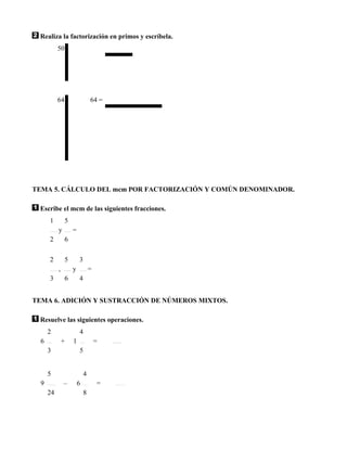 Realiza la factorización en primos y escríbela.
           50




           64                   64 =




TEMA 5. CÁLCULO DEL mcm POR FACTORIZACIÓN Y COMÚN DENOMINADOR.

 Escribe el mcm de las siguientes fracciones.
      1         5
           y        =
      2         6

      2         5       3
           ,        y           =
      3         6       4


TEMA 6. ADICIÓN Y SUSTRACCIÓN DE NÚMEROS MIXTOS.

 Resuelve las siguientes operaciones.
      2                 4
  6            +    1               =
      3                 5


      5                     4
  9            –        6           =
      24                    8
 