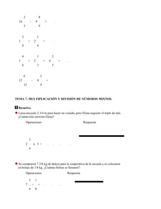 2                     8
  16           –        9           =
       3                     9


      2                     1
  1            +       2            =
      4                     4


      4                     1                   2
  1            +       2            +       4       =
      6                     3                   5


       6                        2
  12               –        8           =
       12                       4



TEMA 7. MULTIPLICACIÓN Y DIVISIÓN DE NÚMEROS MIXTOS.

 Resuelve.
 Luisa necesita 2 3/4 m para hacer un vestido, pero Elena requiere el triple de tela.
 ¿Cuánta tela necesita Elena?
           Operaciones                                              Respuesta




               3
           2           x 3 =
               4



 Se compraron 7 2/8 kg de dulces para la cooperativa de la escuela y se colocaron
 en bolsas de 1/8 kg. ¿Cuántas bolsas se llenaron?
           Operaciones                                  Respuesta

               2        1                                    .
           7       ÷        =
               8        8
 