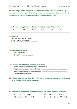 Matemáticas 6º de Primaria                                                               Vacaciones
                                                                                         Vacaciones
56.- Una furgoneta lleva 50 cajas de tabletas de turrón. En 20 de las cajas hay 36
tabletas en cada una y en el resto hay 24 tabletas en cada una. Deja en una tienda
50 tabletas. ¿Cuántas tabletas de turrón quedan en la furgoneta?




57.- Ordena de mayor a menor los siguientes números. Utiliza el signo >
   7,36          9,45       12,10        7,6         9,367         16
  ____________________________________________________________________

58.- Calcula:
   36,5 + 8,708 + 357 + 0,3648 =....................
   24,58 + 27 + 3,68 + 246,5 =..................




59.- Realiza estas restas:
      356,7 - 129,58 =.......................
       9 - 3,567 =………................




60.- Escribe los siguientes números decimales:
      Nueve mil veintisiete enteros siete centésimas =..............................................
       Tres enteros setenta y cinco milésimas =..........................................................
       Cuatro mil ocho enteros nueve décimas =.........................................................
       Treinta y siete milésimas =………......................................................................


61.- Vamos a cercar una finca de 145,75 m. y queremos colocar un poste cada
2,5 m. ¿Cuántos postes necesitaremos?




62.- Escribe los signos que faltan para que los resultados sean los correctos:
        2,3 __ 4 __ 5,1 = 14,3                                 18 __ 24,05 __ 7,7 = 34,25
       0,5 __ 4,8 __ 6,4 __ 3 = 5,1                             3 __ 5,2 __ 3,1 __ 7,1 = 19,6



                                                                                                              11
 