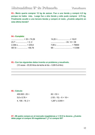Matemáticas 6º de Primaria                                                Vacaciones
                                                                          Vacaciones
63.- Mario quería comprar 12 kg de azúcar. Fue a una tienda y compró 4,5 kg
porque no había más. Luego fue a otra tienda y sólo pudo comprar 2,75 kg.
Finalmente acudió a una tercera tienda y compró el resto. ¿Cuánto adquirió en
esta última tienda?




64.- Completa:
....................... + 35 = 74,29     14,25 +........................= 18,81
23,7 -.................... = 2, 2        .......................... - 24, 12 = 36
2,356 x................. = 235,6         7,89 x ............................ = 78900
567,8 : .................. =56,78        98 : ................................. = 0.098




65.- Con los siguientes datos inventa un problema y resuélvelo.
      (12 vacas - 25,50 litros de leche al día – 0,68 € el litro)
______________________________________________________________________
______________________________________________________________________
______________________________________________________________________




66.- Calcula:
        450.000 : 25 =                   82 + 53 =
        5,6 x 0,76 =                     (135 : 15) – 6 + 18 =
        4, 106 : 18, 2 =                 1,287 x 3,049 =




67.- Mi padre compra en el mercado magdalenas a 1,10 € la docena. ¿Cuánto
debe pagar si compra 30 magdalenas? ¿Y si compra 50?




                                                                                          12
 