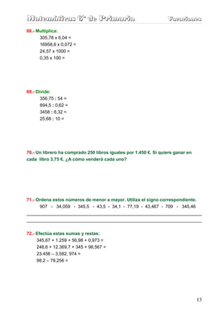 Matemáticas 6º de Primaria                                        Vacaciones
                                                                  Vacaciones
68.- Multiplica:
      305,78 x 6,04 =
      16958,6 x 0,072 =
      24,57 x 1000 =
      0,35 x 100 =




69.- Divide:
       356,75 : 54 =
       894,5 : 0,62 =
       3458 : 8,32 =
       25,68 : 10 =




70.- Un librero ha comprado 250 libros iguales por 1.450 €. Si quiere ganar en
cada libro 3,75 €. ¿A cómo venderá cada uno?




71.- Ordena estos números de menor a mayor. Utiliza el signo correspondiente.
      907 - 34,059 - 345,5 - 43,5 - 34,1 - 77,19 - 43,467 - 709 - 345,46
______________________________________________________________________
______________________________________________________________________


72.- Efectúa estas sumas y restas:
     345,67 + 1.259 + 56,98 + 0,973 =
     246,6 + 12.369,7 + 345 + 98,567 =
     23.456 – 3,582, 974 =
     98,2 – 79,256 =




                                                                                 13
 