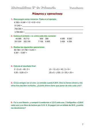 Matemáticas 6º de Primaria                                          Vacaciones
                                                                    Vacaciones

                          Números y operaciones
1.- Descompón estos números. Fíjate en el ejemplo:
   4.168 = 4 UM + 1 C + 6 D + 8 U
    51.245 = ___________________________________________________________
    754.390 = __________________________________________________________
    3.790.050 = ________________________________________________________

2.- Coloca el símbolo < o> entre cada dos números:
                         >
      44.999 45.712               909 288                4.080   8.040
     351.024 352.100            7.136 6.905              3.456   4.356


3.- Realiza las siguientes operaciones:
    40.196 + 37.798 + 5.243 =
   6.381 – 5.997 =




4.- Calcula el resultado final:
   2 + 5 x 6 – 40 : 5 =                    (3 + 12 x 2) + 45 : 3 + 9 =
   0,35 – 0,09 x 2 =                       25 x 5 – (150 : 2 + 25) + 25 =




5.- Cinco amigos van al cine. La entrada cuesta 4,50 €. Dos no tienen dinero y los
otros tres deciden invitarles. ¿Cuánto dinero tiene que poner de más cada uno?




6.- Fui a una librería y compré 4 cuadernos a 3,2 € cada uno, 2 bolígrafos a 2,64 €
cada uno y un libro de lectura por 5,12 €. Si pagué con un billete de 50 €, ¿cuánto
me devolvieron?




                                                                                 2
 