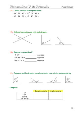 Matemáticas 6º de Primaria                                                     Vacaciones
                                                                               Vacaciones
118.- Coloca y realiza estas operaciones:
     340        27’       45” + 230 53’           46” =
     450        24’       35” - 130     47’       29” =




119.- Calcula los grados que mide cada ángulo.


                     0
                76

                                                              0                0
                                                             62               57




120.- Expresa en segundos (“)
      40 54’ = _________________ segundos
      230 56’ 35” = ____________ segundos
      460 27’ 38” = _____________ segundos




121.- Rodea de azul los ángulos complementarios y de rojo los suplementarios


                                                                                    0
     35º                                                                           40
            0                                 0          0           0    0                  0
           55                           45         135             110   70             50



Completa:

                                                  Complementario   Suplementario
                             49º
                             38º
                           23º 45’
                         69º 20’ 40’’




                                                                                                 22
 