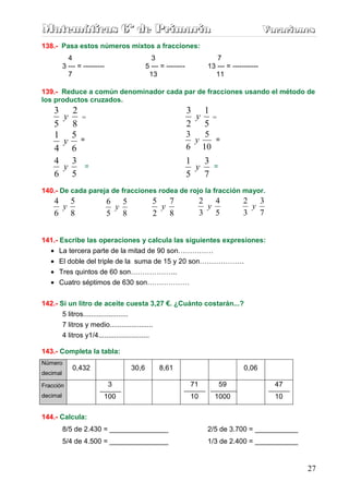 Matemáticas 6º de Primaria                                                                     Vacaciones
                                                                                               Vacaciones
138.- Pasa estos números mixtos a fracciones:
            4                                    3                         7
          3 --- = ---------                    5 --- = --------         13 --- = -----------
            7                                   13                        11

139.- Reduce a común denominador cada par de fracciones usando el método de
los productos cruzados.
    3 2                                                           3 1
     y            =                                                y      =
    5 8                                                           2 5
    1 5                                                           3   5
     y            =                                                 y      =
    4 6                                                           6 10
    4 3                                                           1 3
     y              =                                              y      =
    6 5                                                           5 7
140.- De cada pareja de fracciones rodea de rojo la fracción mayor.
    4 5                       6 5                   5 7                2 4            2 3
     y                         y                     y                  y              y
    6 8                       5 8                   2 8                3 5            3 7


141.- Escribe las operaciones y calcula las siguientes expresiones:
  • La tercera parte de la mitad de 90 son……………
  • El doble del triple de la suma de 15 y 20 son……………….
  • Tres quintos de 60 son………………..
   • Cuatro séptimos de 630 son………………


142.- Si un litro de aceite cuesta 3,27 €. ¿Cuánto costarán...?
       5 litros.......................
       7 litros y medio......................
          4 litros y1/4..........................

143.- Completa la tabla:
Número
              0,432                     30,6        8,61                              0,06
decimal

Fracción                      3                                   71          59                 47
decimal                     100                                   10      1000                   10

144.- Calcula:
          8/5 de 2.430 = _______________                                2/5 de 3.700 = ___________
          5/4 de 4.500 = _______________                                1/3 de 2.400 = ___________


                                                                                                       27
 