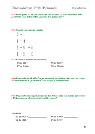Matemáticas 6º de Primaria                                        Vacaciones
                                                                  Vacaciones

145.- David gastó 2/3 de sus ahorros en una bicicleta. Si tenía ahorrados 114 €,
¿cuánto le costó la bicicleta? ¿Cuántos € le quedan aún?




146.- Calcula estas sumas y restas:
      3        1
      5        3

      7        2
      8        5

      9        4       7
      2        3       5

      5        3       7
      2        4       3

147.- Calcula la fracción de un número:
      3/5 de 650 =                          7/3 de 1.230 =
      2/7 de 6.300 =                        5/6 de 36.540 =




148.- En un solar de 12.600 m2 se va a construir un polideportivo que va a ocupar
2/3 de su superficie. ¿Cuántos m2 va a ocupar el polideportivo?




149.- Un pozo tiene una profundidad de 8 m. 1/5 del pozo está tapado por el barro
y 2/5 tienen agua. ¿Cuántos metros están vacíos?




150.- Halla:
     8/3 de 2.430 = _________________       4/5 de 3.700 = _____________
     5/2 de 4.500 = _________________       2/4 de 2.400 = _____________


                                                                                   28
 