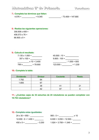 Matemáticas 6º de Primaria                                         Vacaciones
                                                                   Vacaciones
7.- Completa los términos que faltan:
    4.576 + ____________ = 9.345      ___________ - 73.408 = 147.685




8.- Realiza las siguientes operaciones:
   356.908 x 408 =
  406.573 x 76 =
  86.905 x 9 =




9.- Calcula el resultado:
      7.135 x 1.000 = _________             45.000 : 10 = ____________
        307 x 100 = __________              9.800 : 100 = ____________
      __________ x 10 = 3.400               ____________ : 1.000 = 605
      789 x ________ = 78.900               123.000 : _________ = 1.230


10.- Completa la tabla:


     Dividendo              Divisor             Cociente              Resto
       1.792                  64
       1.855                  67
                              38                   41                    21
                              42                   97                     0


11.- ¿Cuántas cajas de 32 estuches de 24 rotuladores se pueden completar con
10.752 rotuladores?




12.- Completa estas igualdades:
    24 x 30 = 950 - ____________          900 : 5 = _____________ x 10
    12.000 : 6 = 1.400 + ________         6.000 + 3.050 = 12.500 - _______
    450 x 5 = ___________ - 3.250         1.924 + 3.708 = 1.348 + _______




                                                                              3
 