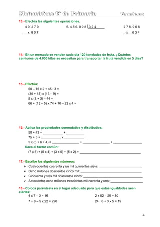 Matemáticas 6º de Primaria                                             Vacaciones
                                                                       Vacaciones
13.- Efectúa las siguientes operaciones.
    4 9. 2 7 9                   6. 4 5 6. 0 9 8 3 2 4                     2 7 6. 9 0 8
      x 807                                                                  x   634




14.- En un mercado se venden cada día 120 toneladas de fruta. ¿Cuántos
camiones de 4.000 kilos se necesitan para transportar la fruta vendida en 5 días?




15.- Efectúa:
       50 – 15 x 2 + 45 : 3 =
      (30 + 15) x (13 – 9) =
      5 x (8 + 3) – 44 =
      66 + (13 – 5) x 74 + 10 – 23 x 4 =




16.- Aplica las propiedades conmutativa y distributiva:
      50 + 43 = ___________ + __________
      75 + 3 = ___________ x ___________
      5 x (3 + 6 + 4) = _______________ + _______________ + ________________
    Saca el factor común:
      (7 x 5) + (5 x 4) + (3 x 5) + (5 x 2) = __________________________________


17.- Escribe los siguientes números:
       Cuatrocientos cuarenta y un mil quinientos siete: ________________________
       Ocho millones doscientos cinco mil: __________________________________
       Cincuenta y tres mil doscientos cinco: _________________________________
       Setecientos ocho millones trescientos mil noventa y uno: __________________

18.- Coloca paréntesis en el lugar adecuado para que estas igualdades sean
ciertas:
      4 x 7 – 3 = 16                             2 x 52 – 20 = 80
      7 + 8 – 5 x 22 = 220                           24 : 6 + 3 x 5 = 19



                                                                                          4
 