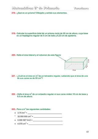 Matemáticas 6º de Primaria                                         Vacaciones
                                                                   Vacaciones
218.- ¿Qué es un prisma? Dibújalo y señala sus elementos.




219.- Calcular la superficie total de un prisma recto de 20 cm de altura, cuya base
      es un heptágono regular de 5 cm de lado y 6,23 cm de apotema.




220.- Halla el área lateral y el volumen de esta figura:




221. - ¿Cuál es el área en m2 de un tetraedro regular, sabiendo que el área de una
       de sus caras es de 95 cm2?




222. - Halla el área m2 de un octaedro regular si sus caras miden 10 cm de base y
       9,5 cm de altura.




223.- Para a m3 las siguientes cantidades:
   •   3,75 hm3 = _______________________________
   •
       35.000.000 cm3 = __________________________
   •   0,000 567 hm3 = ___________________________
   •   4.570 cm3 = _______________________________



                                                                                 43
 