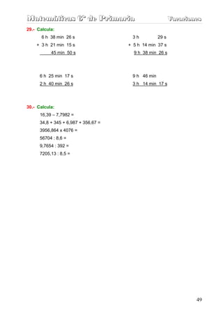 Matemáticas 6º de Primaria                                 Vacaciones
                                                           Vacaciones
29.- Calcula:
       6 h 38 min 26 s                 3h           29 s
    + 3 h 21 min 15 s                 + 5 h 14 min 37 s
           45 min 50 s                  9 h 38 min 26 s




      6 h 25 min 17 s                  9 h 46 min
      2 h 40 min 26 s                  3 h 14 min 17 s




30.- Calcula:
      16,39 – 7,7982 =
      34,8 + 345 + 6,987 + 356,67 =
      3956,864 x 4076 =
      56704 : 8,6 =
      9,7654 : 392 =
      7205,13 : 8,5 =




                                                                   49
 