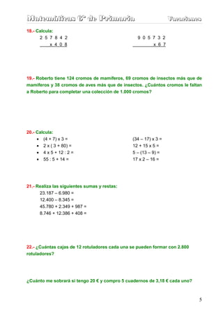 Matemáticas 6º de Primaria                                       Vacaciones
                                                                 Vacaciones
18.- Calcula:
      2 5 7 8 4 2                                 9 0 5 7 3 2
           x 4 0 8                                      x 6 7




19.- Roberto tiene 124 cromos de mamíferos, 69 cromos de insectos más que de
mamíferos y 38 cromos de aves más que de insectos. ¿Cuántos cromos le faltan
a Roberto para completar una colección de 1.000 cromos?




20.- Calcula:
    •    (4 + 7) x 3 =                         (34 – 17) x 3 =
    •    2 x ( 3 + 80) =                       12 + 15 x 5 =
    •    4 x 5 + 12 : 2 =                      5 – (13 – 9) =
    •    55 : 5 + 14 =                         17 x 2 – 16 =




21.- Realiza las siguientes sumas y restas:
      23.187 – 6.980 =
        12.400 – 8.345 =
        45.780 + 2.349 + 987 =
        8.746 + 12.386 + 408 =




22.- ¿Cuántas cajas de 12 rotuladores cada una se pueden formar con 2.800
rotuladores?




¿Cuánto me sobrará si tengo 20 € y compro 5 cuadernos de 3,18 € cada uno?



                                                                            5
 