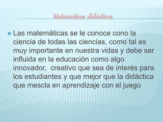  Las matemáticas se le conoce cono la 
ciencia de todas las ciencias, como tal es 
muy importante en nuestra vidas y debe ser 
influida en la educación como algo 
innovador, creativo que sea de interés para 
los estudiantes y que mejor que la didáctica 
que mescla en aprendizaje con el juego 
 