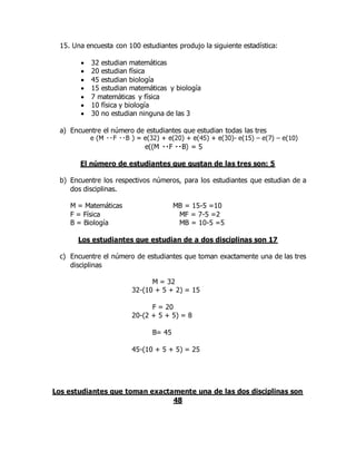 15. Una encuesta con 100 estudiantes produjo la siguiente estadística:
 32 estudian matemáticas
 20 estudian física
 45 estudian biología
 15 estudian matemáticas y biología
 7 matemáticas y física
 10 física y biología
 30 no estudian ninguna de las 3
a) Encuentre el número de estudiantes que estudian todas las tres
e (M - e(15) – e(7) – e(10)
e((M
El número de estudiantes que gustan de las tres son: 5
b) Encuentre los respectivos números, para los estudiantes que estudian de a
dos disciplinas.
M = Matemáticas MB = 15-5 =10
F = Física MF = 7-5 =2
B = Biología MB = 10-5 =5
Los estudiantes que estudian de a dos disciplinas son 17
c) Encuentre el número de estudiantes que toman exactamente una de las tres
disciplinas
M = 32
32-(10 + 5 + 2) = 15
F = 20
20-(2 + 5 + 5) = 8
B= 45
45-(10 + 5 + 5) = 25
Los estudiantes que toman exactamente una de las dos disciplinas son
48
 