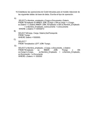 16.Establezca las operaciones de Codd indicadas para el modelo relacional de
las siguientes tablas de base de datos. Escriba el tipo de operación.
A)
SELECT e.Nombre_empleado,c.Cargo,e.Documento,c.Salario
FROM TEmpleado ec INNER JOIN TCargo c ON ec.cargo = c.Cargo,
ec.Salario = c.Salario INNER JOIN TEmpleado e ON ec.Nombre_Empleado
= e.Nombre_Empleado, ecDocumento = e.Documento
WHERE c.Salario >= 644500*2
B)
SELECT IdCargo, Cargo, Salario,SubTransporte
FROM Tcargo
WHERE Salario >1500000.
C)
SELECT *
FROM Templeados LEFT JOIN Tcargo.
D)
SELECT e.Nombre_empleado, c.Cargo, e.Documento, c.Salario
FROM TEmpleado ec INNER JOIN TCargo c ON
ec.Cargo=c.Cargo, ec.Nombre_Empleado = e.Nombre_Empleado,
ec.Documento = e.Documento
WHERE c.Salario <= 500000
 