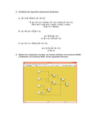 5. Simplificar las siguientes expresiones Booleanas:
A. (A + A.B +A.B.C). (A + B +C).
A. (A + B + C) + A.B (A + B + C) + A.B.C (A + B + C)
A.B + B.C + A.B +A.C + A.B.C + A.B.C + A.B.C
A (B + C + BC(C))
B. (A + B). (A + C).(B + C)
(A + B.C) (B + C)
A. (B + C) + B.C (B + C)
C. (A + B + C + A.B.C) (A + B + C)
(A + B +C) (A + B + C)
A +B +C
6. Elabore los respectivos circuitos, de manera cotidiana; con la técnica NAND
y finalmente con la técnica NOR, de las siguientes funciones:
 
