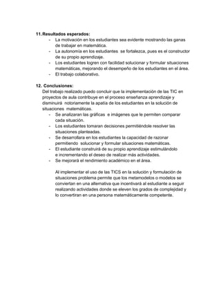 11. Resultados esperados: 
- La motivación en los estudiantes sea evidente mostrando las ganas de trabajar en matemática. 
- La autonomía en los estudiantes se fortalezca, pues es el constructor de su propio aprendizaje. 
- Los estudiantes logren con facilidad solucionar y formular situaciones matemáticas, mejorando el desempeño de los estudiantes en el área. 
- El trabajo colaborativo. 
12. Conclusiones: 
Del trabajo realizado puedo concluir que la implementación de las TIC en proyectos de aula contribuye en el proceso enseñanza aprendizaje y disminuirá notoriamente la apatía de los estudiantes en la solución de situaciones matemáticas. 
- Se analizaran las gráficas e imágenes que le permiten comparar cada situación. 
- Los estudiantes tomaran decisiones permitiéndole resolver las situaciones planteadas. 
- Se desarrollara en los estudiantes la capacidad de razonar permitiendo solucionar y formular situaciones matemáticas. 
- El estudiante construirá de su propio aprendizaje estimulándolo 
e incrementando el deseo de realizar más actividades. 
- Se mejorará el rendimiento académico en el área. 
Al implementar el uso de las TICS en la solución y formulación de situaciones problema permite que los metamodelos o modelos se conviertan en una alternativa que incentivará al estudiante a seguir realizando actividades donde se eleven los grados de complejidad y lo convertiran en una persona matemáticamente competente. 
 