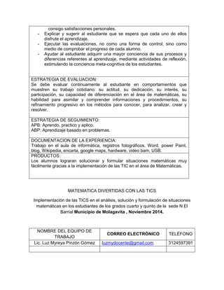 consigo satisfacciones personales. 
- Explicar y sugerir al estudiante que se espera que cada uno de ellos disfrute el aprendizaje. 
- Ejecutar las evaluaciones, no como una forma de control, sino como medio de comprobar el progreso de cada alumno. 
- Ayudar al estudiante adquirir una mayor conciencia de sus procesos y diferencias referentes al aprendizaje, mediante actividades de reflexión, estimulando la conciencia meta-cognitiva de los estudiantes. 
ESTRATEGIA DE EVALUACION: 
Se debe evaluar continuamente al estudiante en comportamientos que muestren su trabajo cotidiano: su actitud, su dedicación, su interés, su participación, su capacidad de diferenciación en el área de matemáticas, su habilidad para asimilar y comprender informaciones y procedimientos, su refinamiento progresivo en los métodos para conocer, para analizar, crear y resolver. 
ESTRATEGIA DE SEGUIMIENTO: 
APB: Aprendo, practico y aplico. 
ABP: Aprendizaje basado en problemas. 
DOCUMENTACION DE LA EXPERIENCIA: 
Trabajo en el aula de informática, registros fotográficos, Word, power Paint, blog, Wikipedia, encarta, google maps, hardware, video bam, USB. 
PRODUCTOS: 
Los alumnos lograran solucionar y formular situaciones matemáticas muy fácilmente gracias a la implementación de las TIC en el área de Matemáticas. 
MATEMATICA DIVERTIDAS CON LAS TICS 
Implementación de las TICS en el análisis, solución y formulación de situaciones matemáticas en los estudiantes de los grados cuarto y quinto de la sede N El Barrial Municipio de Molagavita , Noviembre 2014. 
NOMBRE DEL EQUIPO DE TRABAJO 
CORREO ELECTRÓNICO 
TELÉFONO 
Lic. Luz Myreya Pinzón Gómez luzmydocente@gmail.com 
3124597391 
 