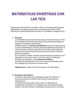 Implementación de las TICS en el análisis, solución y formulación de situaciones matemáticas, en los grados cuarto y quinto de primaria de la INSTITUCION EDUCATIVA LLANO DE MOLAGAVITA Sede “N” EL BARRIAL, Molagavita (S.S.). 
1. Resumen: 
La matemática busca formar personas capaces de desenvolverse con éxito en la sociedad, para ello basa los procesos de enseñanza-aprendizaje en experiencias cotidianas y significativas. 
El MEN se refiere a la solución de problemas como el eje organizador del currículo de Matemáticas, donde las situaciones problemas proporcionan el contexto donde el quehacer matemático cobra sentido. Estos problemas pueden surgir del mundo cotidiano donde se busca analizar y solucionar situaciones problema. 
Es en el estudio y análisis de estas situaciones donde se evidencia en los 7 estudiantes de los grados cuarto y quinto de la Sede “N” el Barrial la dificultad para solucionar y crear situaciones problema. 
Se plantea la implementación de las TIC en el área de matemáticas para ser empleadas por el docente en el aula de clase. 
Palabras clave: Análisis, Solución, Situaciones, TIC, Matemáticas. 
2. Descripción del problema: 
La Institución Educativa Llano de Molagavita Sede “N” El Barrial, se encuentra ubicada en la Vereda Potrero Grande del Municipio de Molagavita (s.s). 
Los estudiantes de los grados cuarto y quinto no desarrollan las competencias matemáticas en su totalidad, pues se les dificulta analizar, resolver y formular situaciones matemáticas procedentes de la vida diaria,  