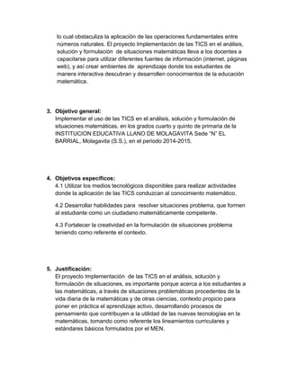 lo cual obstaculiza la aplicación de las operaciones fundamentales entre números naturales. El proyecto Implementación de las TICS en el análisis, solución y formulación de situaciones matemáticas lleva a los docentes a capacitarse para utilizar diferentes fuentes de información (internet, páginas web), y así crear ambientes de aprendizaje donde los estudiantes de manera interactiva descubran y desarrollen conocimientos de la educación matemática. 
3. Objetivo general: 
Implementar el uso de las TICS en el análisis, solución y formulación de situaciones matemáticas, en los grados cuarto y quinto de primaria de la INSTITUCION EDUCATIVA LLANO DE MOLAGAVITA Sede “N” EL BARRIAL, Molagavita (S.S.), en el periodo 2014-2015. 
4. Objetivos específicos: 
4.1 Utilizar los medios tecnológicos disponibles para realizar actividades donde la aplicación de las TICS conduzcan al conocimiento matemático. 
4.2 Desarrollar habilidades para resolver situaciones problema, que formen al estudiante como un ciudadano matemáticamente competente. 
4.3 Fortalecer la creatividad en la formulación de situaciones problema teniendo como referente el contexto. 
5. Justificación: 
El proyecto Implementación de las TICS en el análisis, solución y formulación de situaciones, es importante porque acerca a los estudiantes a las matemáticas, a través de situaciones problemáticas procedentes de la vida diaria de la matemáticas y de otras ciencias, contexto propicio para poner en práctica el aprendizaje activo, desarrollando procesos de pensamiento que contribuyen a la utilidad de las nuevas tecnologías en la matemáticas, tomando como referente los lineamientos curriculares y estándares básicos formulados por el MEN.  