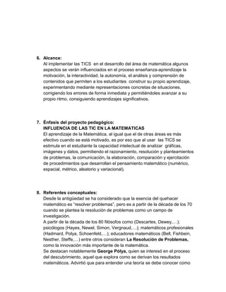 6. Alcance: 
Al implementar las TICS en el desarrollo del área de matemática algunos aspectos se verán influenciados en el proceso enseñanza-aprendizaje la motivación, la interactividad, la autonomía, el análisis y comprensión de contenidos que permiten a los estudiantes construir su propio aprendizaje, experimentando mediante representaciones concretas de situaciones, corrigiendo los errores de forma inmediata y permitiéndoles avanzar a su propio ritmo, consiguiendo aprendizajes significativos. 
7. Énfasis del proyecto pedagógico: 
INFLUENCIA DE LAS TIC EN LA MATEMATICAS 
El aprendizaje de la Matemática, al igual que el de otras áreas es más efectivo cuando se está motivado, es por eso que al usar las TICS se estimula en el estudiante la capacidad intelectual de analizar gráficas, imágenes y datos, permitiendo el razonamiento, resolución y planteamientos de problemas, la comunicación, la elaboración, comparación y ejercitación de procedimientos que desarrollan el pensamiento matemático (numérico, espacial, métrico, aleatorio y variacional). 
8. Referentes conceptuales: 
Desde la antigüedad se ha considerado que la esencia del quehacer matemático es “resolver problemas”, pero es a partir de la década de los 70 cuando se plantea la resolución de problemas como un campo de investigación. 
A partir de la década de los 80 filósofos como (Descartes, Dewey,…); psicólogos (Hayes, Newel, Simon, Vergnaud,…); matemáticos profesionales (Hadmard, Polya, Schoenfeld,…); educadores matemáticos (Bell, Fishbein, Nesther, Steffe,…) entre otros consideran La Resolución de Problemas, como la innovación más importante de la matemática. 
Se destacan notablemente George Pólya, quien se interesó en el proceso del descubrimiento, aquel que explora como se derivan los resultados matemáticos. Advirtió que para entender una teoría se debe conocer como  