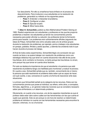 fue descubierta. Por ello su enseñanza hacia énfasis en el proceso de descubrimiento. Para involucrar a sus estudiantes en la resolución de problemas, generalizó su método en los siguientes pasos: 
- Paso 1: Entender o interpretar el problema. 
- Paso 2: Configurar un plan. 
- Paso 3: Ejecutar el plan. 
- Paso 4: Mirar hacia atrás. 
Y Allan H. Schoenfeld, publicó su libro Mathematical Problem Solving en 1985. Realizó experiencias con estudiantes y profesores en las que les proponía problemas a resolver; los estudiantes ya tenían los conocimientos previos necesarios para poder afrontar su solución; los profesores tenían la formación previa para hacerlo. Los problemas eran suficientemente difíciles (siguiendo las ideas de Pólya). Schoenfeld veía cómo actuaba cada uno de ambos grupos durante la resolución de problemas; por ejemplo, ponía a trabajar a los estudiantes en parejas, grababa, filmaba y pedía apuntes, y además iba anotando todo lo que hacían durante el proceso de trabajo. 
Al final de todos estos experimentos, Schoenfeld llegó a la conclusión de que cuando se tiene o se quiere trabajar con resolución de problemas como una estrategia didáctica hay que tener en cuenta situaciones más allá de las puras heurísticas; de lo contrario no funciona, no tanto porque las heurísticas no sirvan, sino porque hay que tomar en cuenta otros factores. 
Por esto se destaca la importancia de que el estudiante o la persona que está resolviendo el problema tenga una habilidad para monitorear y evaluar el proceso. En cuanto a eso, Schoenfeld señala que es, también, conocimiento de sí mismo: la persona que está resolviendo el problema debe saber qué es capaz de hacer, con qué cuenta, o sea, conocerse en cuanto a la forma de reaccionar ante esas situaciones. 
Lo primero que Schoenfeld señaló es la categoría de los recursos. Éstos son los conocimientos previos que posee el individuo; se refiere, entre otros, a conceptos, fórmulas, algoritmos, y, en general, todas las nociones que se considere necesario saber para enfrentarse a un determinado problema. 
Obviamente, en cuanto a los recursos, uno de los aspectos importantes es que el profesor debe estar claro sobre cuáles son las herramientas con las que cuenta el sujeto que aprende. Esto es así porque si a la hora de resolver un determinado problema el individuo no cuenta con las herramientas necesarias para encontrar la solución, entonces, no va a funcionar.  