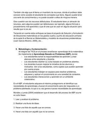 También cita algo que él llama un inventario de recursos, donde el profesor debe conocer cómo accede el estudiante los conceptos que tiene. Alguien puede tener una serie de conocimientos y no puede acceder a ellos de ninguna manera. 
Otra cuestión son los recursos defectuosos. El estudiante tiene un almacén de recursos, pero algunos pueden ser defectuosos; por ejemplo, alguna fórmula o procedimiento mal aprendido o que él cree que se usan en alguna situación pero resulta que no es así. 
Teniendo en cuenta estos enfoques se basa el proyecto de Solución y formulación de Situaciones matemáticas en los grados cuarto y quinto de educación primaria de la sede N el Barrial en Metamodelos y modelos de situaciones problemáticas (Juan García Moreno, 2009), etc… 
9. Metodología y fundamentación: 
Al integrar las TICS en el proceso enseñanza- aprendizaje de la matemática 
Se implementa el Aprendizaje Basado en Problemas (ABP), donde: 
- Los estudiantes toman la responsabilidad de aprender y crear alianzas entre estudiante y docente. 
- Los estudiantes diseñan su curso basado en problemas abiertos. 
- Los docentes buscan mejorar la iniciativa de los alumnos y motivarlos. Ven a los estudiantes, como sujetos que pueden aprender por cuenta propia. 
- Los estudiantes trabajan en equipos para resolver problemas, adquieren y aplican el conocimiento en una variedad de contextos. 
- Los estudiantes interaccionan y aprenden en un ambiente colaborativo. 
En el ABP, el estudiante adquiere el máximo protagonismo al identificar sus necesidades de aprendizaje y buscar el conocimiento para dar respuesta a un problema planteado, lo que a su vez genera nuevas necesidades de aprendizaje. 
Morales y Landa (2004) establecen que el desarrollo del proceso de ABP ocurre en ocho fases: 
1. Leer y analizar el problema. 
2. Realizar una lluvia de ideas. 
3. Hacer una lista de aquello que se conoce. 
4. Hacer una lista con aquello que no se conoce.  