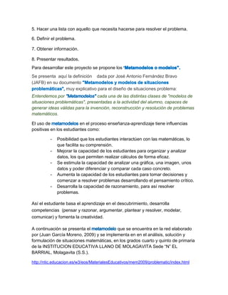 5. Hacer una lista con aquello que necesita hacerse para resolver el problema. 
6. Definir el problema. 
7. Obtener información. 
8. Presentar resultados. Para desarrollar este proyecto se propone los 
Se presenta aquí la definición dada por José Antonio Fernández Bravo (JAFB) en su documentomuy explicativo para el diseño de situaciones problema: 
Entendemos por cada una de las distintas clases de "modelos de situaciones problemáticas", presentadas a la actividad del alumno, capaces de generar ideas válidas para la invención, reconstrucción y resolución de problemas matemáticos. 
El uso de en el proceso enseñanza-aprendizaje tiene influencias positivas en los estudiantes como: 
- Posibilidad que los estudiantes interactúen con las matemáticas, lo que facilita su comprensión. 
- Mejorar la capacidad de los estudiantes para organizar y analizar datos, los que permiten realizar cálculos de forma eficaz. 
- Se estimula la capacidad de analizar una gráfica, una imagen, unos datos y poder diferenciar y comparar cada caso concreto. 
- Aumenta la capacidad de los estudiantes para tomar decisiones y comenzar a resolver problemas desarrollando el pensamiento crítico. 
- Desarrolla la capacidad de razonamiento, para así resolver problemas. Así el estudiante basa el aprendizaje en el descubrimiento, desarrolla competencias (pensar y razonar, argumentar, plantear y resolver, modelar, comunicar) y fomenta la creatividad. 
A continuación se presenta el que se encuentra en la red elaborado por (Juan García Moreno, 2009) y se implementa en en el análisis, solución y formulación de situaciones matemáticas, en los grados cuarto y quinto de primaria de la INSTITUCION EDUCATIVA LLANO DE MOLAGAVITA Sede “N” EL BARRIAL, Molagavita (S.S.). http://ntic.educacion.es/w3/eos/MaterialesEducativos/mem2009/problematic/index.html  