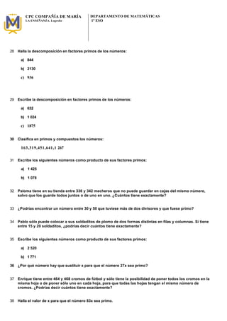CPC COMPAÑÍA DE MARÍA 
LA ENSEÑANZA. Logroño 
DEPARTAMENTO DE MATEMÁTICAS 
1º ESO 
28 Halla la descomposición en factores primos de los números: 
a) 844 
b) 2130 
c) 936 
29 Escribe la descomposición en factores primos de los números: 
a) 632 
b) 1 024 
c) 1875 
30 Clasifica en primos y compuestos los números: 
163,319,451,641,1 267 
31 Escribe los siguientes números como producto de sus factores primos: 
a) 1 425 
b) 1 078 
32 Paloma tiene en su tienda entre 336 y 342 mecheros que no puede guardar en cajas del mismo número, 
salvo que los guarde todos juntos o de uno en uno. ¿Cuántos tiene exactamente? 
33 ¿Podrías encontrar un número entre 30 y 50 que tuviese más de dos divisores y que fuese primo? 
34 Pablo sólo puede colocar a sus soldaditos de plomo de dos formas distintas en filas y columnas. Si tiene 
entre 15 y 20 soldaditos, ¿podrías decir cuántos tiene exactamente? 
35 Escribe los siguientes números como producto de sus factores primos: 
a) 2 520 
b) 1 771 
36 ¿Por qué número hay que sustituir x para que el número 27x sea primo? 
37 Enrique tiene entre 464 y 468 cromos de fútbol y sólo tiene la posibilidad de poner todos los cromos en la 
misma hoja o de poner sólo uno en cada hoja, para que todas las hojas tengan el mismo número de 
cromos. ¿Podrías decir cuántos tiene exactamente? 
38 Halla el valor de x para que el número 83x sea primo. 
 
