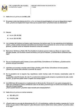 CPC COMPAÑÍA DE MARÍA 
LA ENSEÑANZA. Logroño 
DEPARTAMENTO DE MATEMÁTICAS 
1º ESO 
51 Halla el m.c.d. y el m.c.m. de 480 y 320. 
52 Se quieren cortar dos listones de 2,5 m. y 3 m. en trozos de igual longitud y sin que se desperdicie ningún 
trozo. ¿Cuál es la longitud del mayor trozo que se puede hacer? ¿Cuántos trozos se obtendrían? 
53 Calcula: 
a) m.c.m. (24, 45,150) 
b) m.c.d. (24, 45,150) 
54 Los cristales del instituto se limpian cada 9 semanas, los techos cada 12 y las estanterías de la biblioteca 
cada 6. ¿Cada cuántas semanas coincidirán las tres tareas? Si a comienzo de curso se hace una limpieza 
general, ¿cuántas veces se limpiarán durante el curso los cristales? 
55 María tiene 120 libros y Pablo 160. Para facilitar la mudanza quieren meter sus libros en cajas lo más 
grandes posible, con el mismo número de libros y sin que se mezclen. ¿Cuántos libros contendrá cada 
caja? 
. 
56 Eva va a la peluquería cada 3 meses y Laura cada 36 días. Coincidieron el 1 de febrero. ¿Cuándo será la 
próxima vez que coincidan? 
57 Julia lleva sus envases a reciclar cada 12 días y Andrés, cada 18 días. Coincidieron el lunes pasado. 
¿Dentro de cuántos días volverán a coincidir de nuevo? 
58 En la panadería de la esquina hay napolitanas recién hechas cada 10 minutos, ensaimadas cada 14 
minutos 
y rosquillas cada 28 minutos. Si a las 11 y cuarto de la mañana pude comprar un producto de cada, recién 
hechos. ¿A qué hora podré volver a repetir una compra igual? 
59 Una ONG tiene 48 envases de un medicamento A, 96 de otro B y 72 de otro C. Los quiere empaquetar en 
cajas que contengan la misma cantidad de cada uno de ellos y de forma que el número de envases de cada 
caja sea el mayor posible. 
¿Cómo puede hacerlo? ¿Cuántas cajas necesita para empaquetarlos? 
60 Halla el m.c.d. y el m.c.m. de los números: 
a) 105, 405 y 315 
b) 414,216 y 288 
61 ¿Puedo meter en una caja de dimensiones 42 x 21 x 14 centímetros, cubitos de madera, mayores de 1 cm de 
arista, sin que sobre ni falte espacio? ¿Qué dimensión máxima deben tener estos cubitos? ¿Cuántos caben 
en la caja? 
 