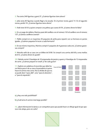 3. Teo tenía 240 figuritas y ganó 37. ¿Cuántas figuritas tiene ahora?

4. Julia tenía 85 figuritas cuando llegó a la escuela. En el primer recreo, ganó 15. En el segundo
recreo, perdió 10. ¿Cuántas figuritas tiene ahora?

5. Fede tiene $135 y quiere comprar una pelota que cuesta $170. ¿Cuánto dinero le falta?

6. En un juego de tablero, Martina pasó del casillero con el número 143 al casillero con el número
157. ¿Cuántos casilleros avanzó?

7. Pablo compró en un mayorista 26 paquetes de yerba para repartir con su hermana en partes
iguales. ¿Cuántos paquetes le tocan a cada hermano?

8. En ese mismo mayorista, Martina compró 3 paquetes de 6 gaseosas cada uno. ¿Cuántas gaseo-
sas compró?

9. Marcelo salió de su casa con un billete de $100. Se compró una camisa de$ 60 y unas medias
de $12. ¿Cuánto dinero le quedó?

10. Fabiola cocinó 3 bandejas de 10 empanadas de jamón y queso y 4 bandejas de 12 empanadas
de carne. ¿Cuántas preparó en total? ¿Y de cada gusto?

11. Explicá con palabras el recorrido que debe ha-         Casa de Mario
cer Mario para ir de su casa a la panadería si quiere
hacer el camino más corto. No te olvides de que no
se puede decir “para allá”, sino “para la derecha”,
o “para la izquierda”.




                                                                                 Panadería

a) ¿Hay una sola posibilidad?

b) ¿Cuál sería el camino más largo posible?


12. ¿Qué información le darías a un compañero para que pueda hacer un dibujo igual al que apa-
rece más abajo, pero sin verlo?




                                                                                                 31


                       Matemática / Material para docentes / EP Segundo Grado
 