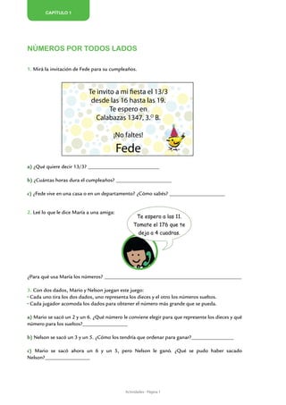 Capítulo 1




Números por todos lados

1. Mirá la invitación de Fede para su cumpleaños.



                            Te invito a mi fiesta el 13/3
                             desde las 16 hasta las 19.
                                    Te espero en
                               Calabazas 1347, 3.O B.

                                       ¡No faltes!

                                           Fede
a) ¿Qué quiere decir 13/3? ___________________________

b) ¿Cuántas horas dura el cumpleaños? _____________________

c) ¿Fede vive en una casa o en un departamento? ¿Cómo sabés? _____________________


2. Leé lo que le dice María a una amiga:
                                                   Te espero a las 11.
                                                Tomate el 176 que te
                                                    deja a 4 cuadras.




¿Para qué usa María los números? ____________________________________________________

3. Con dos dados, Mario y Nelson juegan este juego:
 Cada uno tira los dos dados, uno representa los dieces y el otro los números sueltos.
 Cada jugador acomoda los dados para obtener el número más grande que se pueda.

a) Mario se sacó un 2 y un 6. ¿Qué número le conviene elegir para que represente los dieces y qué
número para los sueltos?_________________

b) Nelson se sacó un 3 y un 5. ¿Cómo los tendría que ordenar para ganar?________________

c) Mario se sacó ahora un 6 y un 5, pero Nelson le ganó. ¿Qué se pudo haber sacado
Nelson?_________________




                                            Actividades - Página 1
 