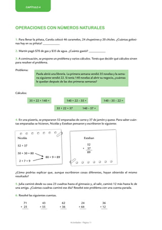 Capítulo 4




Operaciones con números naturales

1. Para llenar la piñata, Carola colocó 46 caramelos, 24 chupetines y 20 chicles. ¿Cuántas golosi-
nas hay en su piñata? _____________

2. Martín pagó $70 de gas y $35 de agua. ¿Cuánto gastó? _____________

3. A continuación, se propone un problema y varios cálculos. Tenés que decidir qué cálculos sirven
para resolver el problema.

Problema:
                 Paola abrió una librería. La primera semana vendió 35 novelas y la sema-
                 na siguiente vendió 22. Si tenía 140 novelas al abrir su negocio, ¿cuántas
                 le quedan después de las dos primeras semanas?


Cálculos:

            35 + 22 + 140 =                   140 + 22 – 35 =               140 – 35 – 22 =

                                     35 + 22 = 57            140 – 57 =


4. En una pizzería, se prepararon 52 empanadas de carne y 37 de jamón y queso. Para saber cuán-
tas empanadas se hicieron, Nicolás y Esteban pensaron y escribieron lo siguiente:



 Nicolás						                                                Esteban

 52 + 37                                                          52
                                                             +    37
 50 + 30 = 80                                                     89
                	          80 + 9 = 89
   2+7=9


¿Cómo podrías explicar que, aunque escribieron cosas diferentes, hayan obtenido el mismo
resultado?

5. Julia caminó desde su casa 23 cuadras hasta el gimnasio y, al salir, caminó 12 más hasta lo de
una amiga. ¿Cuántas cuadras caminó ese día? Resolvé este problema con una cuenta parada.

6. Resolvé las siguientes cuentas.

      71              43                 62                24               36
    + 25            + 55               + 36              + 64             + 12




                                                Actividades - Página 11
 