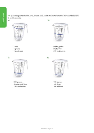 Capítulo 6




             14. ¿Cuánta agua habría en la jarra, en cada caso, si se la llenara hasta la línea marcada? Seleccioná
             la opción correcta.
             a)                                        	               b)




             	       1 litro 							                                                   Medio gramo
             	       1 gramo						                                                     Medio litro
             	       1 centímetro 						                                               500 centímetros


             c)                                          	              d)




             	       250 gramos 						                                                 100 gramos
             	       Un cuarto de litro 					                                          100 litros
             	       250 centímetros 					                                             100 mililitros




                                                             Actividades - Página 23
 